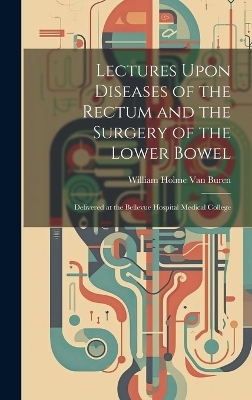 Lectures Upon Diseases of the Rectum and the Surgery of the Lower Bowel - William Holme Van Buren