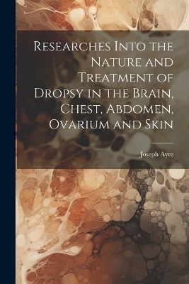 Researches Into the Nature and Treatment of Dropsy in the Brain, Chest, Abdomen, Ovarium and Skin - Joseph Ayre