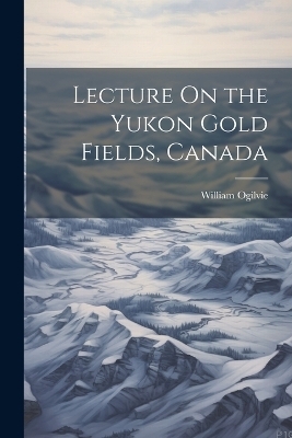 Lecture On the Yukon Gold Fields, Canada - William Ogilvie