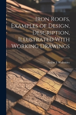 Iron Roofs, Examples of Design, Description, Illustrated With Working Drawings - Arthur T Walmisley