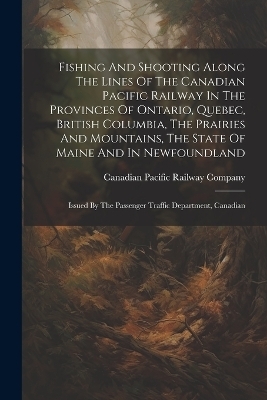 Fishing And Shooting Along The Lines Of The Canadian Pacific Railway In The Provinces Of Ontario, Quebec, British Columbia, The Prairies And Mountains, The State Of Maine And In Newfoundland - 