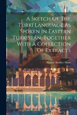 A Sketch Of The Túrkí Language As Spoken In Eastern Túrkistán, Together With A Collection Of Extracts - Robert Barkley Shaw