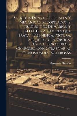 Secretos de artes liberales, y mecanicas, recopilados, y traducidos de varios, y selectos authores, que tratan de phisica, pintura, arquitectura, optica, chimica, doradura, y charoles, con otras varias curiosidades ingeniosas - Bernardo Montón