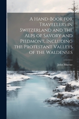 A Hand-Book for Travellers in Switzerland and the Alps of Savory and Piedmont, Including the Protestant Valleys of the Waldenses - John Murray