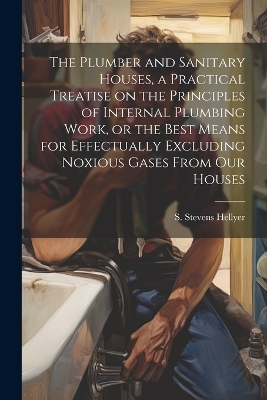 The Plumber and Sanitary Houses, a Practical Treatise on the Principles of Internal Plumbing Work, or the Best Means for Effectually Excluding Noxious Gases From our Houses - Hellyer S Stevens