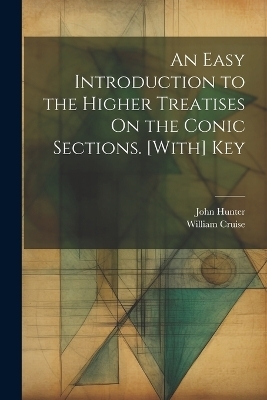 An Easy Introduction to the Higher Treatises On the Conic Sections. [With] Key - John Hunter, William Cruise