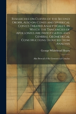 Researches on Curves of the Second Order, Also on Cones and Spherical Conics Treated Analytically, in Which the Tangencies of Apollonius are Investigated, and General Geometrical Constructions Deduced From Analysis; Also Several of the Geometrical Conclus - George Whitehead Hearn