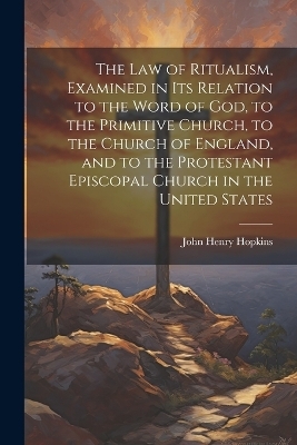 The Law of Ritualism, Examined in Its Relation to the Word of God, to the Primitive Church, to the Church of England, and to the Protestant Episcopal Church in the United States - John Henry Hopkins