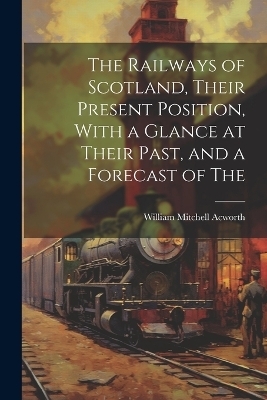 The Railways of Scotland, Their Present Position, With a Glance at Their Past, and a Forecast of The - William Mitchell Acworth