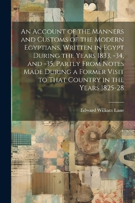 An Account of the Manners and Customs of the Modern Egyptians, Written in Egypt During the Years 1833, -34, and -35, Partly From Notes Made During a Former Visit to That Country in the Years 1825-28 - Edward William Lane