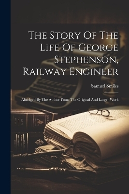 The Story Of The Life Of George Stephenson, Railway Engineer - Samuel Smiles