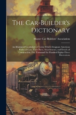 The Car-builder's Dictionary; an Illustrated Vocabulary of Terms Which Designate American Railroad Cars, Their Parts, Attatchments, and Details of Construction. Five Thousand six Hundred Eighty-three Illustrations - 