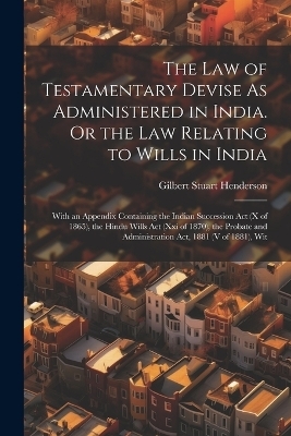 The Law of Testamentary Devise As Administered in India. Or the Law Relating to Wills in India - Gilbert Stuart Henderson