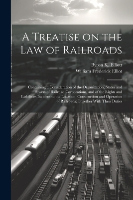 A Treatise on the law of Railroads; Containing a Consideration of the Organization, Status and Powers of Railroad Corporations, and of the Rights and Liabilities Incident to the Location, Construction and Operation of Railroads; Together With Their Duties - Byron K 1835-1913 Elliott, William Frederick Elliot