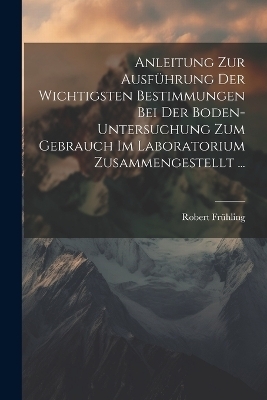 Anleitung Zur Ausführung Der Wichtigsten Bestimmungen Bei Der Boden-Untersuchung Zum Gebrauch Im Laboratorium Zusammengestellt ... - Robert Frühling