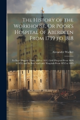 The History of the Workhouse, Or Poor's Hospital of Aberdeen From 1739 to 1818 - Alexander Walker