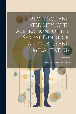 Impotence and Sterility, With Aberrations of the Sexual Function and Sex-gland Implantation - George Frank Lydston