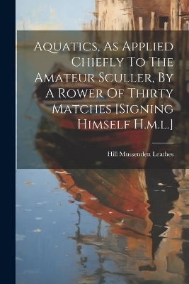 Aquatics, As Applied Chiefly To The Amateur Sculler, By A Rower Of Thirty Matches [signing Himself H.m.l.] - Hill Mussenden Leathes