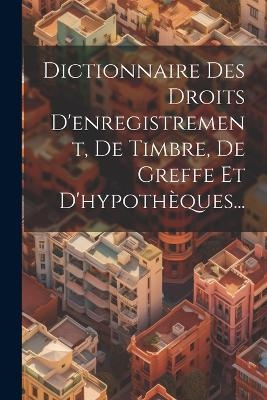 Dictionnaire Des Droits D'enregistrement, De Timbre, De Greffe Et D'hypothèques... -  Anonymous