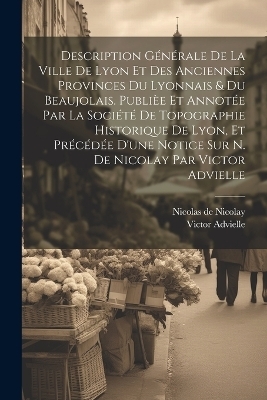 Description générale de la ville de Lyon et des anciennes provinces du Lyonnais & du Beaujolais. Publièe et annotée par la Société de topographie historique de Lyon, et précédée d'une notice sur N. de Nicolay par Victor Advielle - Victor Advielle