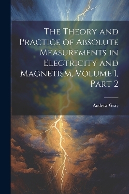 The Theory and Practice of Absolute Measurements in Electricity and Magnetism, Volume 1, part 2 - Andrew Gray