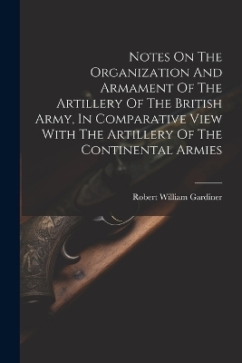 Notes On The Organization And Armament Of The Artillery Of The British Army, In Comparative View With The Artillery Of The Continental Armies - 