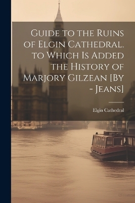 Guide to the Ruins of Elgin Cathedral. to Which Is Added the History of Marjory Gilzean [By - Jeans] - Elgin Cathedral