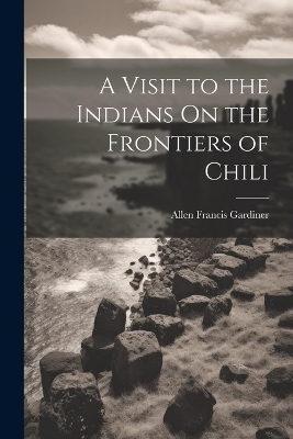 A Visit to the Indians On the Frontiers of Chili - Allen Francis Gardiner