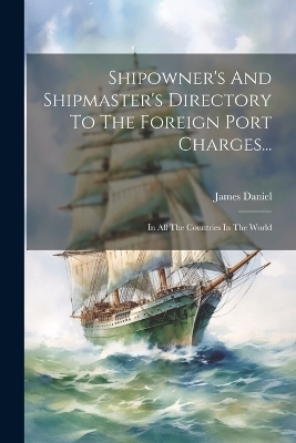 Shipowner's And Shipmaster's Directory To The Foreign Port Charges... - James Daniel