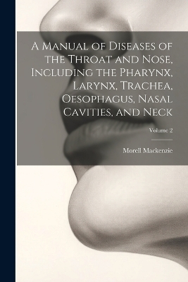 A Manual of Diseases of the Throat and Nose, Including the Pharynx, Larynx, Trachea, Oesophagus, Nasal Cavities, and Neck; Volume 2 - Morell MacKenzie