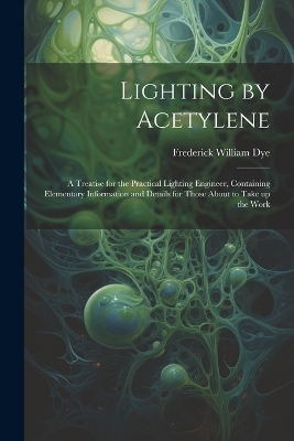 Lighting by Acetylene; a Treatise for the Practical Lighting Engineer, Containing Elementary Information and Details for Those About to Take up the Work - Frederick William Dye