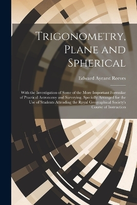 Trigonometry, Plane and Spherical; With the Investigation of Some of the More Important Formulae of Practical Astronomy and Surveying, Specially Arranged for the use of Students Attending the Royal Geographical Society's Course of Instruction - Edward Ayearst Reeves