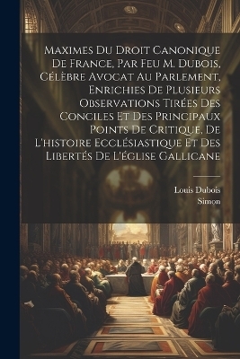 Maximes Du Droit Canonique De France, Par Feu M. Dubois, Célèbre Avocat Au Parlement, Enrichies De Plusieurs Observations Tirées Des Conciles Et Des Principaux Points De Critique, De L'histoire Ecclésiastique Et Des Libertés De L'église Gallicane - Louis DuBois,  Simon