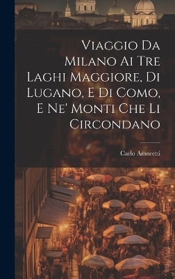 Viaggio Da Milano Ai Tre Laghi Maggiore, Di Lugano, E Di Como, E Ne' Monti Che Li Circondano - Carlo Amoretti