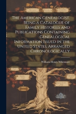 The American Genealogist. Being a Catalogue of Family Histories and Publications Containing Genealogical Information Issued in the United States, Arranged Chronologically - William Henry Whitmore