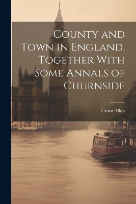 County and Town in England, Together With Some Annals of Churnside - Grant Allen