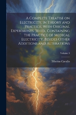 A Complete Treatise on Electricity, in Theory and Practice, With Original Experiments. 3d ed., Containing the Practice of Medical Electricity, Besides Other Additions and Alterations; Volume 3 - Tiberius Cavallo