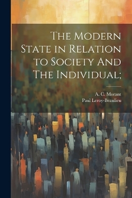 The Modern State in Relation to Society And The Individual; - Paul Leroy-Beaulieu, A C Morant