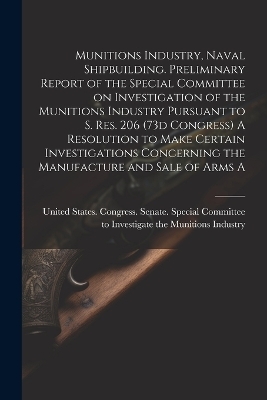 Munitions Industry, Naval Shipbuilding. Preliminary Report of the Special Committee on Investigation of the Munitions Industry Pursuant to S. Res. 206 (73d Congress) A Resolution to Make Certain Investigations Concerning the Manufacture and Sale of Arms A - 