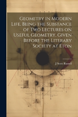 Geometry in Modern Life, Being the Substance of two Lectures on Useful Geometry, Given Before the Literary Society at Eton - J Scott 1808-1882 Russell