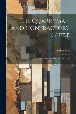 The Quarryman and Contractor's Guide; or, How to Remove Rock at Least Cost - Arthur Kirk