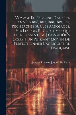 Voyage En Espagne, Dans Les Années 1816, 1817, 1818, 1819, Ou, Recherches Sur Les Arrosages, Sur Les Lois Et Coûtumes Qui Les Régissent [&c.] Considérés Comme Un Puissant Moyen De Perfectionner L'agriculture Française - Jacques François Jaubert de Passa