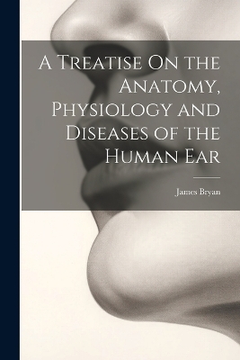 A Treatise On the Anatomy, Physiology and Diseases of the Human Ear - James Bryan