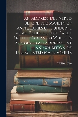 An Address Delivered Before the Society of Antiquaries of London ... at an Exhibition of Early Printed Books. to Which Is Subjoined an Address ... at an Exhibition of Illuminated Manuscripts - William Tite