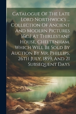 Catalogue Of The Late Lord Northwick's ... Collection Of Ancient And Modern Pictures [&c.] At Thirlestane House, Cheltenham. Which Will Be Sold By Auction By Mr. Phillips, 26th July, 1859, And 21 Subsequent Days -  Anonymous