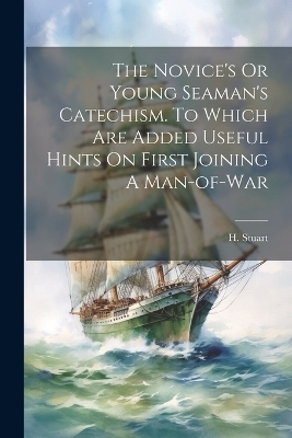 The Novice's Or Young Seaman's Catechism. To Which Are Added Useful Hints On First Joining A Man-of-war - H Stuart