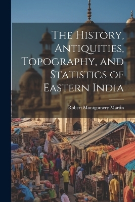 The History, Antiquities, Topography, and Statistics of Eastern India - Robert Montgomery Martin