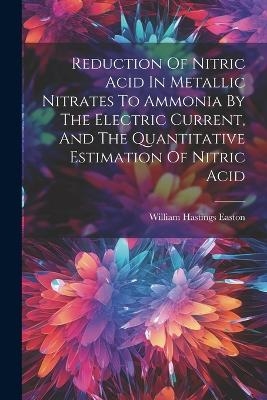 Reduction Of Nitric Acid In Metallic Nitrates To Ammonia By The Electric Current, And The Quantitative Estimation Of Nitric Acid - William Hastings Easton