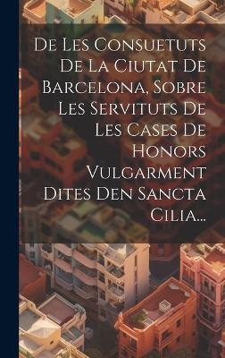 De Les Consuetuts De La Ciutat De Barcelona, Sobre Les Servituts De Les Cases De Honors Vulgarment Dites Den Sancta Cilia... -  Anonymous