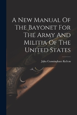 A New Manual Of The Bayonet For The Army And Militia Of The United States - John Cunningham Kelton